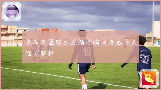 莫布里篮球生涯精彩瞬间与成长历程全解析