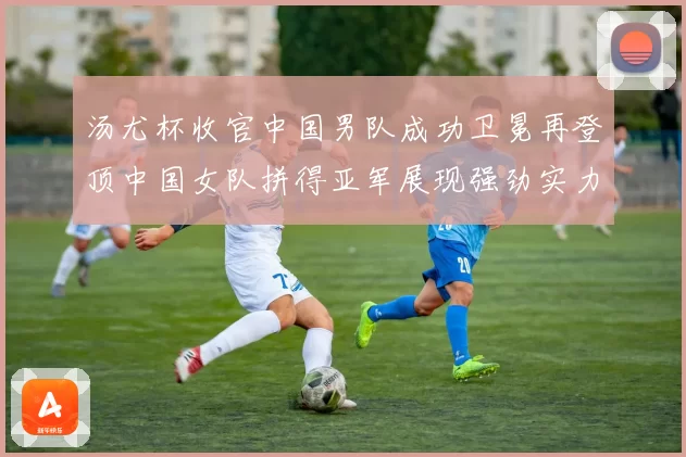 汤尤杯收官中国男队成功卫冕再登顶中国女队拼得亚军展现强劲实力