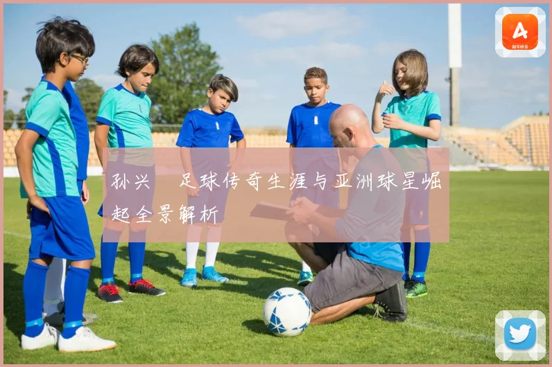 孙兴慜足球传奇生涯与亚洲球星崛起全景解析