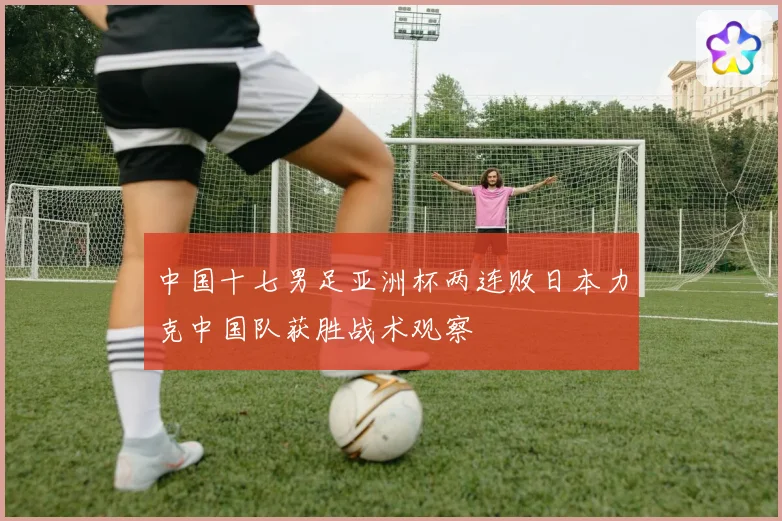 中国十七男足亚洲杯两连败日本力克中国队获胜战术观察
