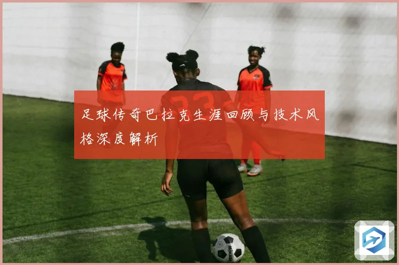 足球传奇巴拉克生涯回顾与技术风格深度解析