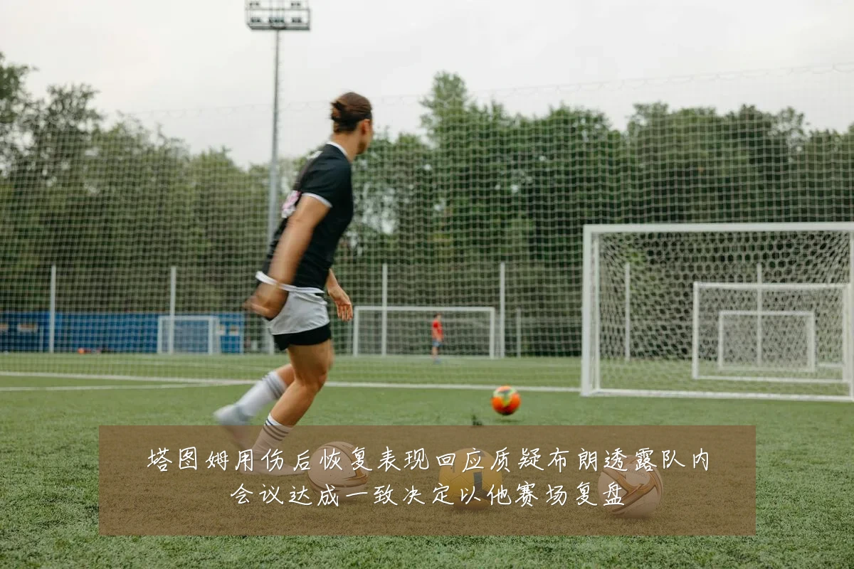 塔图姆用伤后恢复表现回应质疑布朗透露队内会议达成一致决定以他赛场复盘