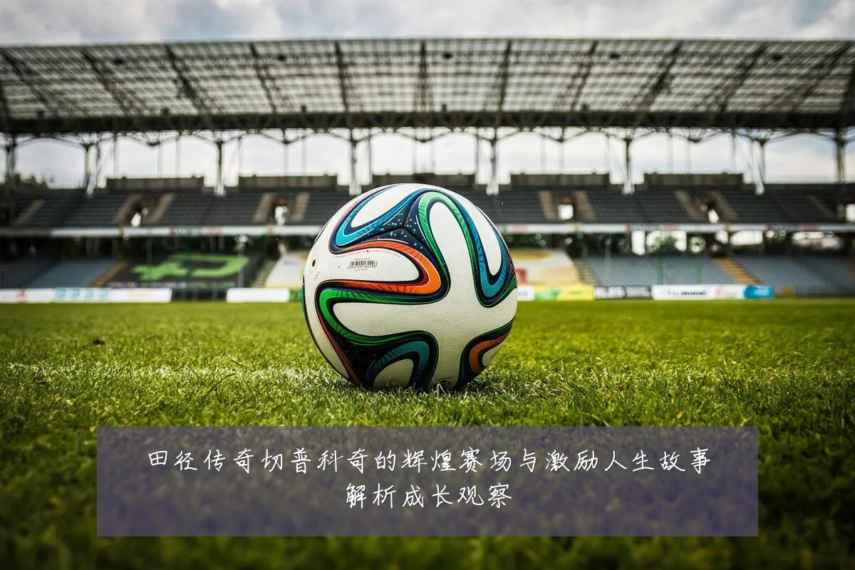 田径传奇切普科奇的辉煌赛场与激励人生故事解析成长观察