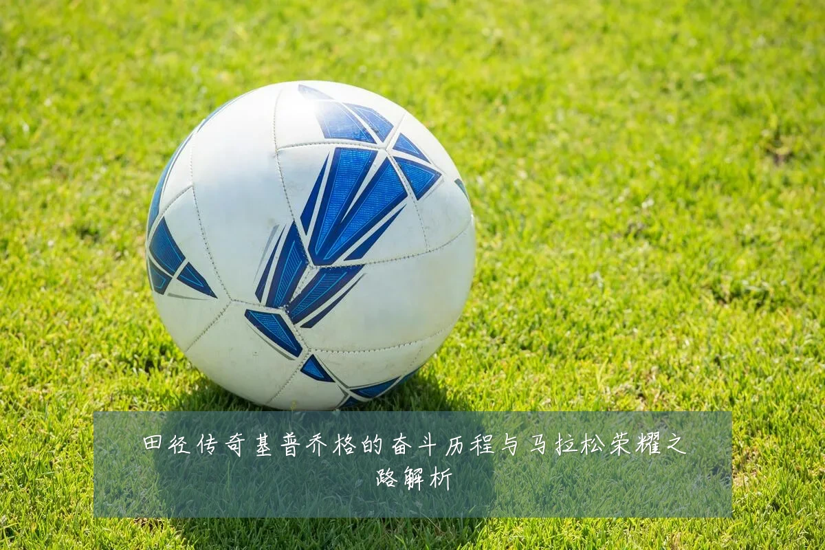 田径传奇基普乔格的奋斗历程与马拉松荣耀之路解析